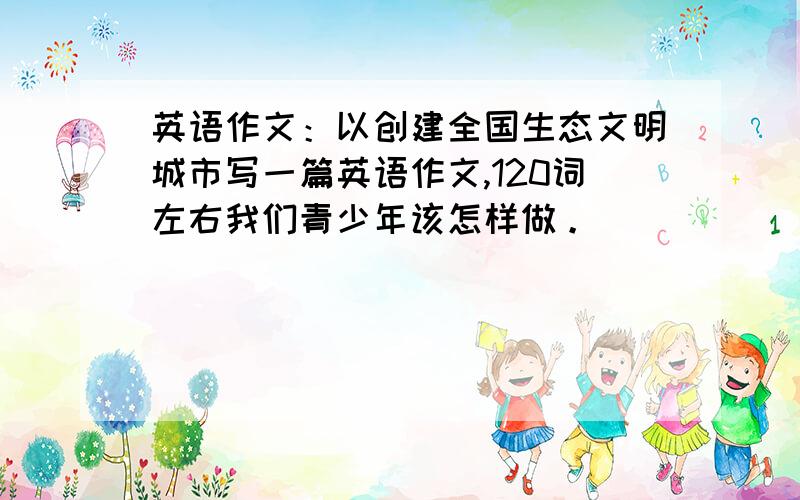 英语作文：以创建全国生态文明城市写一篇英语作文,120词左右我们青少年该怎样做。