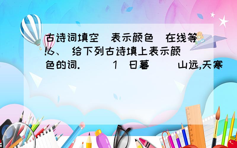 古诗词填空(表示颜色)在线等!6、 给下列古诗填上表示颜色的词.　　（1）日暮（ ）山远,天寒（ ）屋贫.　　（2）（ ）蓑笠,（ ）蓑衣,斜风细雨不须归.　　（3）月（ ）雁飞高,单于夜遁逃.