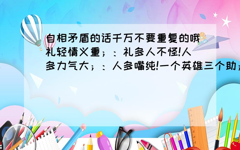 自相矛盾的话千万不要重复的哦礼轻情义重；：礼多人不怪!人多力气大；：人多嘴纯!一个英雄三个助；：靠人不如靠己!我返高处走；：爬得高,摔得沉!