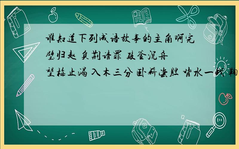 谁知道下列成语故事的主角啊完璧归赵 负荆请罪 破釜沉舟 望梅止渴 入木三分 卧薪尝胆 背水一战 鞠躬尽瘁