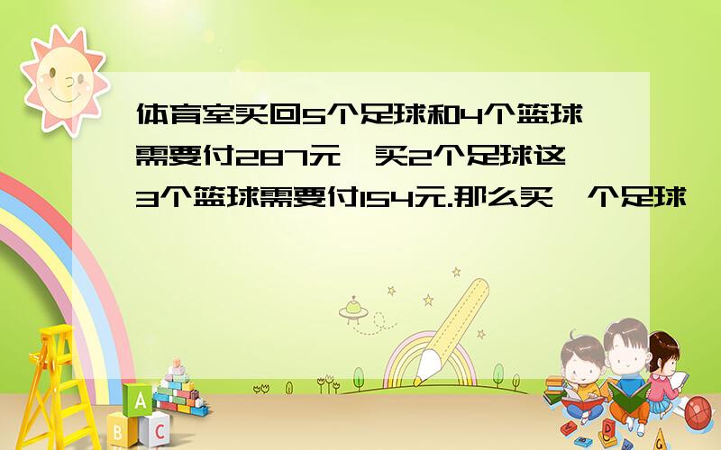 体育室买回5个足球和4个篮球需要付287元,买2个足球这3个篮球需要付154元.那么买一个足球、一个篮球各付多少元?