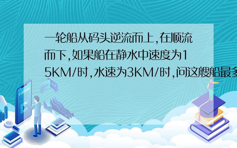 一轮船从码头逆流而上,在顺流而下,如果船在静水中速度为15KM/时,水速为3KM/时,问这艘船最多开出多远就应返回才能保证在7.5小时内回到码头?这次应该完整了