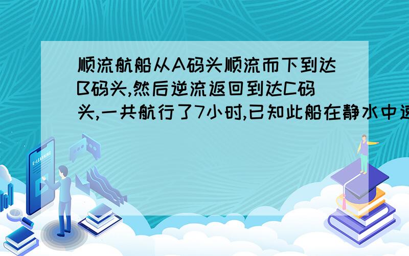 顺流航船从A码头顺流而下到达B码头,然后逆流返回到达C码头,一共航行了7小时,已知此船在静水中速度为一7.5千米,水流速度为一小时2.5千米,A、C码头间航程为10千米,求A、B码头间航程要详细过