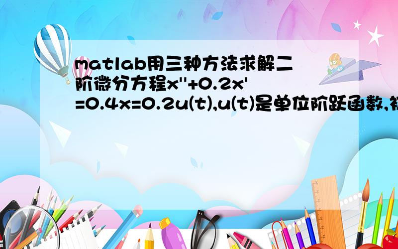 matlab用三种方法求解二阶微分方程x''+0.2x'=0.4x=0.2u(t),u(t)是单位阶跃函数,初始状态为0