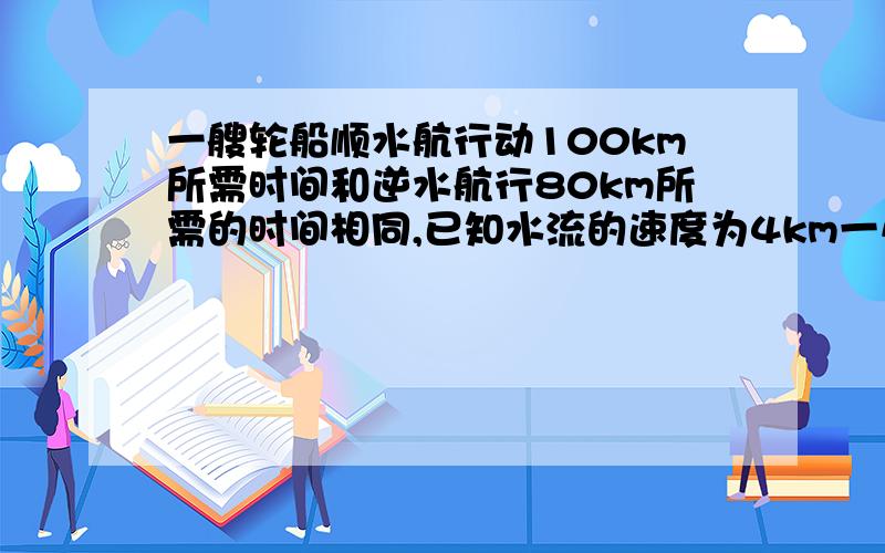 一艘轮船顺水航行动100km所需时间和逆水航行80km所需的时间相同,已知水流的速度为4km一小时,求轮船在静水中的速度