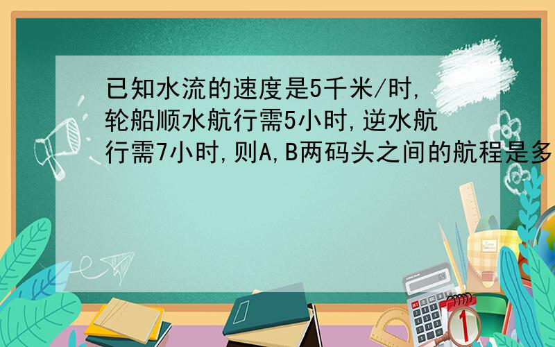 已知水流的速度是5千米/时,轮船顺水航行需5小时,逆水航行需7小时,则A,B两码头之间的航程是多少千米