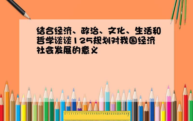 结合经济、政治、文化、生活和哲学谈谈125规划对我国经济社会发展的意义