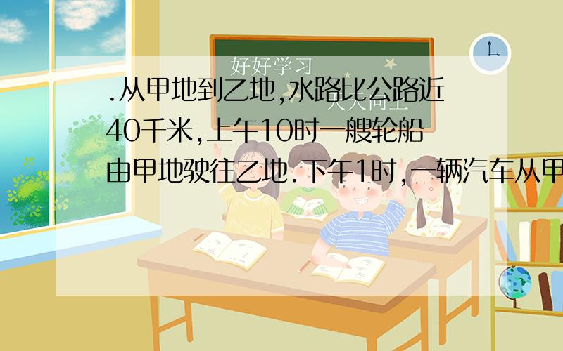 .从甲地到乙地,水路比公路近40千米,上午10时一艘轮船由甲地驶往乙地.下午1时,一辆汽车从甲地开往乙地,结果它们同时到达乙地；轮船速度为每小时24千米,汽车的速度每小时40千米.求甲地到