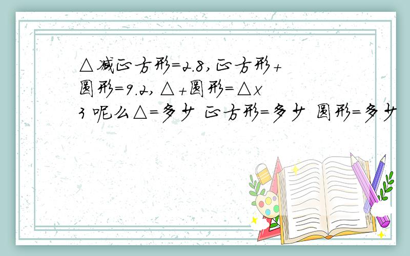 △减正方形=2.8,正方形＋圆形=9.2,△＋圆形=△x3 呢么△=多少 正方形=多少 圆形=多少