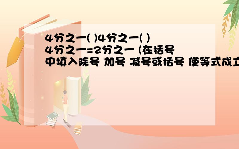 4分之一( )4分之一( )4分之一=2分之一 (在括号中填入除号 加号 减号或括号 使等式成立)