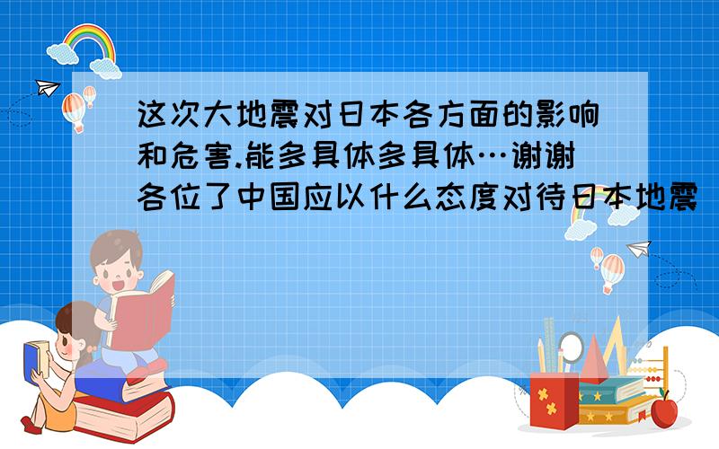 这次大地震对日本各方面的影响和危害.能多具体多具体…谢谢各位了中国应以什么态度对待日本地震