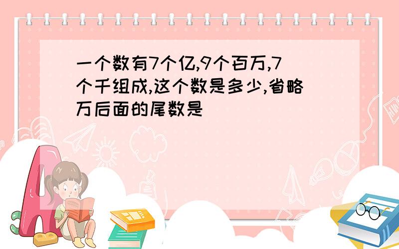 一个数有7个亿,9个百万,7个千组成,这个数是多少,省略万后面的尾数是（