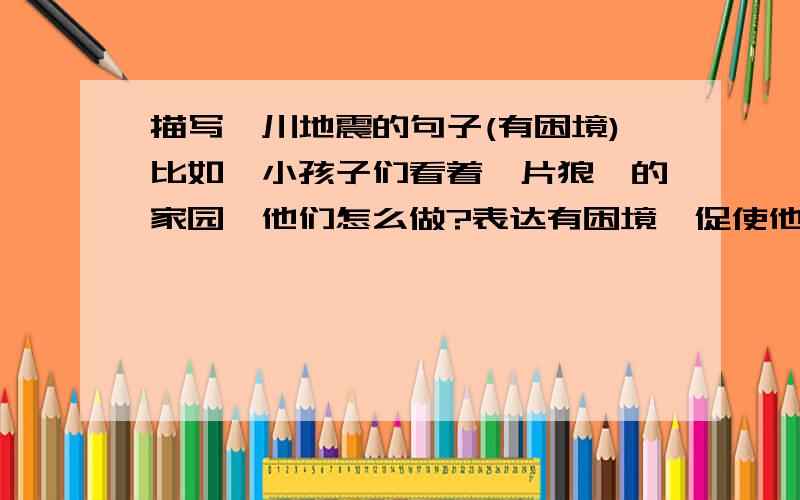 描写汶川地震的句子(有困境)比如,小孩子们看着一片狼藉的家园,他们怎么做?表达有困境,促使他们进步,成长!帮我想一段谢谢!