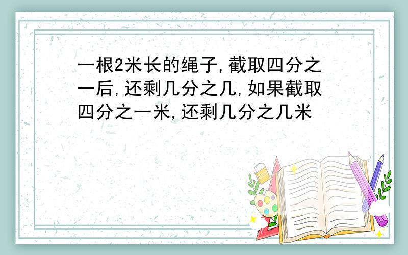 一根2米长的绳子,截取四分之一后,还剩几分之几,如果截取四分之一米,还剩几分之几米