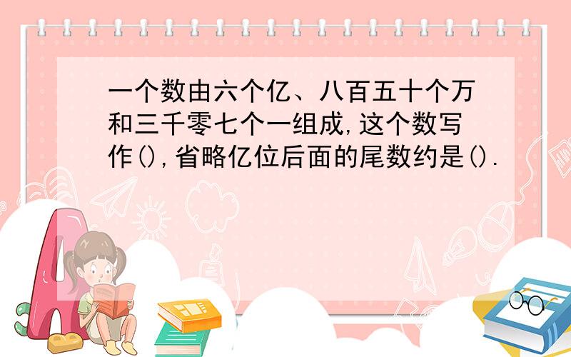 一个数由六个亿、八百五十个万和三千零七个一组成,这个数写作(),省略亿位后面的尾数约是().