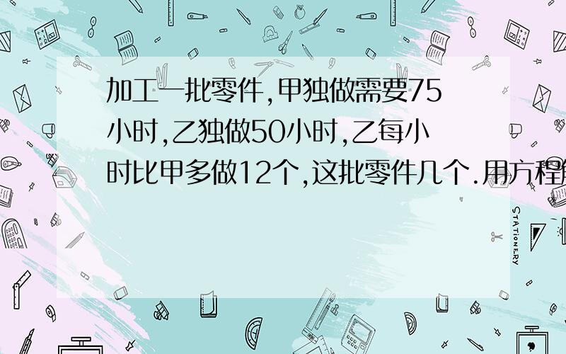 加工一批零件,甲独做需要75小时,乙独做50小时,乙每小时比甲多做12个,这批零件几个.用方程解