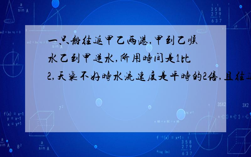 一只船往返甲乙两港,甲到乙顺水乙到甲逆水,所用时间是1比2,天气不好时水流速度是平时的2倍,且往返一次18小时,已知船在静水的速度是每小时10千米,求平时的水流速度和甲乙两港间的距离