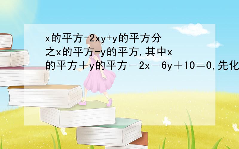 x的平方-2xy+y的平方分之x的平方-y的平方,其中x的平方＋y的平方－2x－6y＋10＝0,先化简再求值已知a=-4分之3,求﹙a的立方＋a的平方﹚﹙a－2﹚﹙a＋3﹚分之﹙a＋1﹚﹙a＋3﹚﹙2a－a的平方﹚的值