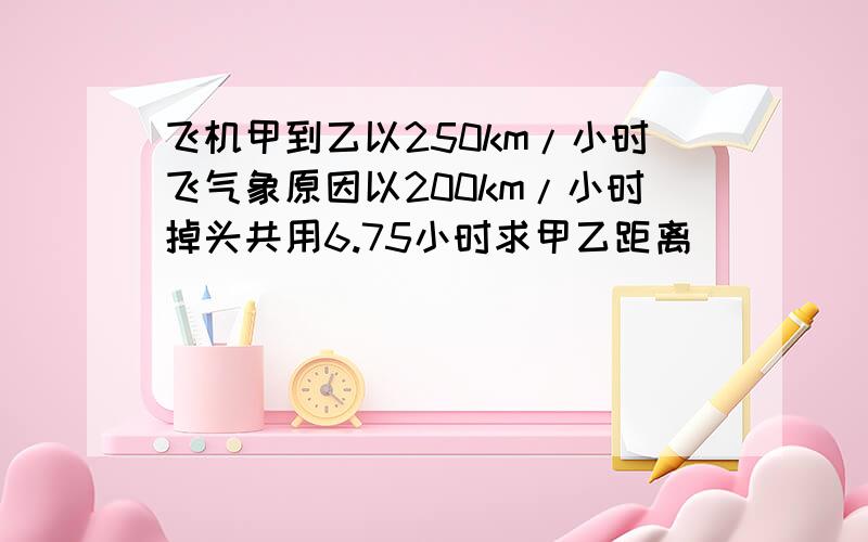 飞机甲到乙以250km/小时飞气象原因以200km/小时掉头共用6.75小时求甲乙距离