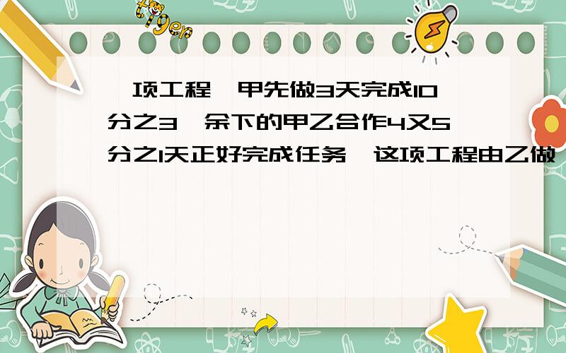 一项工程,甲先做3天完成10分之3,余下的甲乙合作4又5分之1天正好完成任务,这项工程由乙做,需要几天?