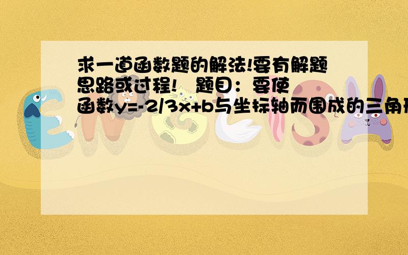 求一道函数题的解法!要有解题思路或过程!   题目：要使函数y=-2/3x+b与坐标轴而围成的三角形面积为12,则b的值为多少?