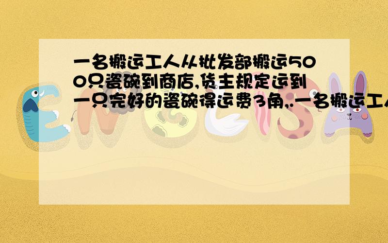 一名搬运工人从批发部搬运500只瓷碗到商店,货主规定运到一只完好的瓷碗得运费3角,.一名搬运工人从批发部搬运500只瓷碗到商店,货主规定运到一只完好的瓷碗得运费3角,打破一只瓷碗陪9角,