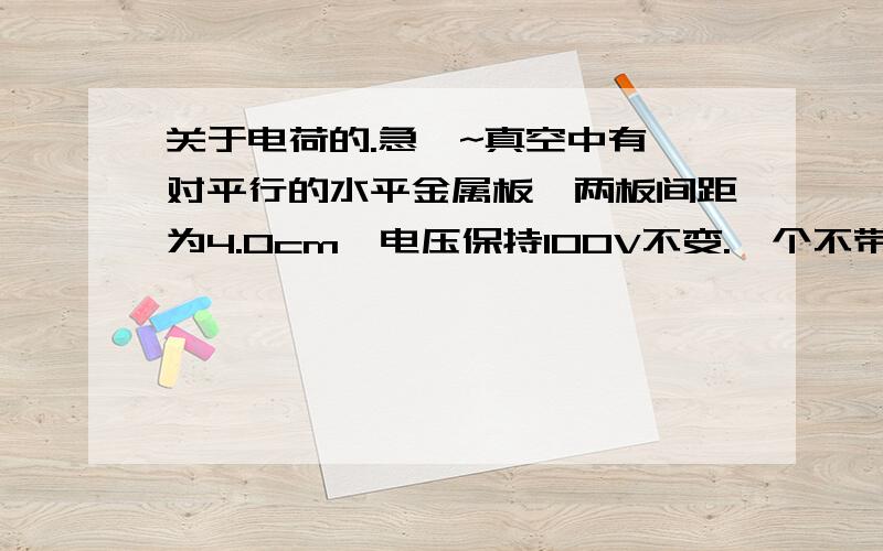 关于电荷的.急吖~真空中有一对平行的水平金属板,两板间距为4.0cm,电压保持100V不变.一个不带电的质量为0.01g的小颗粒从平行金属板的中点自由下落,与下级板碰撞后反向弹起,碰撞时没有动能