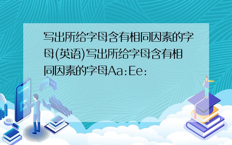 写出所给字母含有相同因素的字母(英语)写出所给字母含有相同因素的字母Aa:Ee: