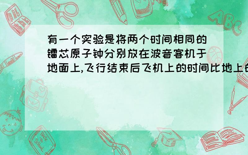 有一个实验是将两个时间相同的镭芯原子钟分别放在波音客机于地面上,飞行结束后飞机上的时间比地上的少请问这是什么实验,如果可以,请解释一下为什么会这样,无论飞机如何快它与地球应