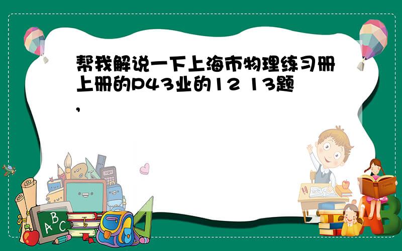 帮我解说一下上海市物理练习册上册的P43业的12 13题,