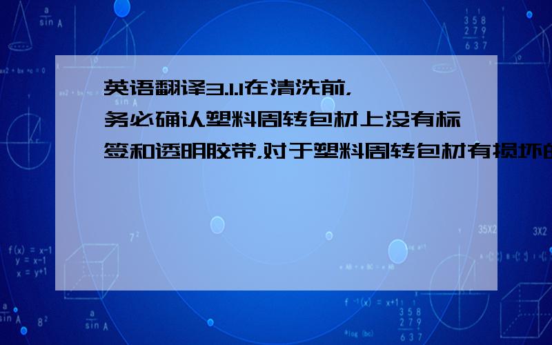 英语翻译3.1.1在清洗前，务必确认塑料周转包材上没有标签和透明胶带，对于塑料周转包材有损坏的，单独挑选出来无需清洗并分出有油污的和没有油污的。3.1.2在清洗时，先清洗没有油污的