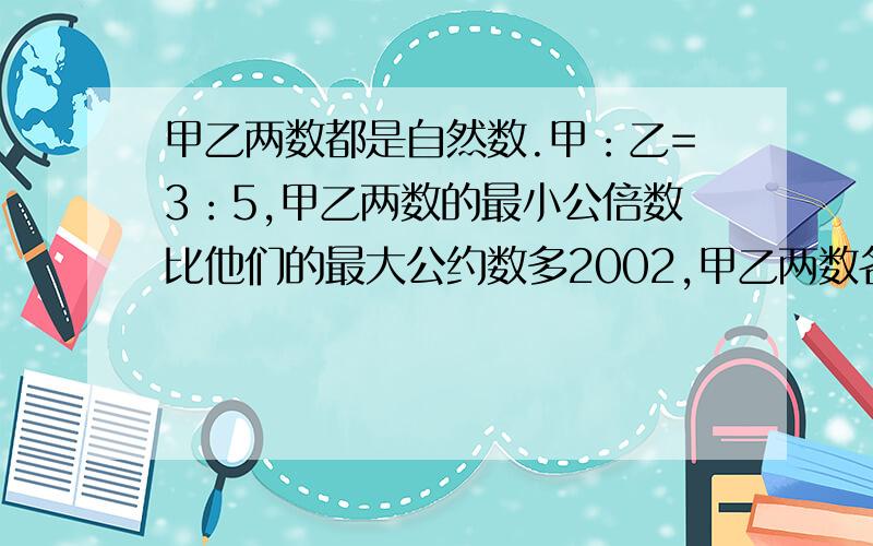 甲乙两数都是自然数.甲：乙=3：5,甲乙两数的最小公倍数比他们的最大公约数多2002,甲乙两数各是多少?