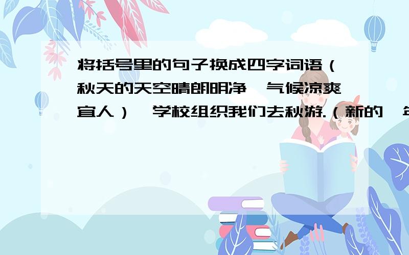 将括号里的句子换成四字词语（秋天的天空晴朗明净,气候凉爽宜人）,学校组织我们去秋游.（新的一年又开始了）,柳树焕发出了生命的活力.小伟对待学习真是（有恒心,有毅力）,这次语文测