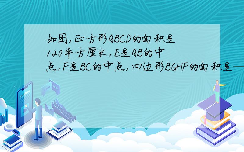 如图,正方形ABCD的面积是120平方厘米,E是AB的中点,F是BC的中点,四边形BGHF的面积是——平方厘米.