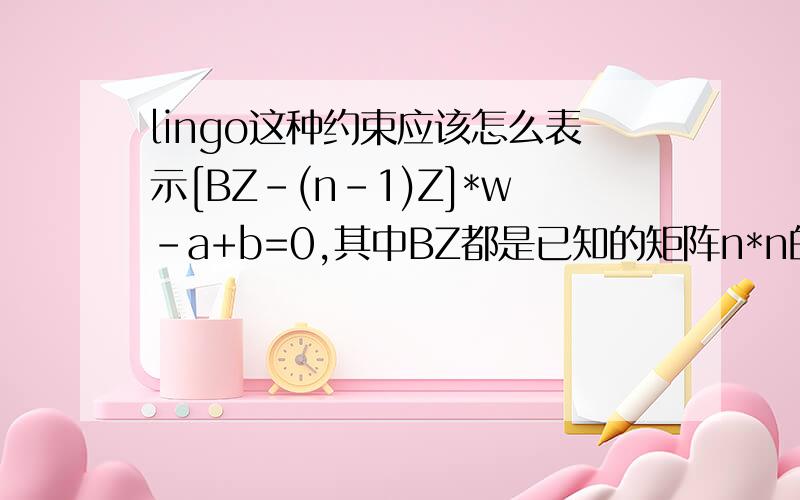 lingo这种约束应该怎么表示[BZ-(n-1)Z]*w-a+b=0,其中BZ都是已知的矩阵n*n的,n已知,w,a,b都是向量,请问这种应该怎么使用lingo表示啊?新手毫无头绪啊或者干脆是这样Dw-a+b=0