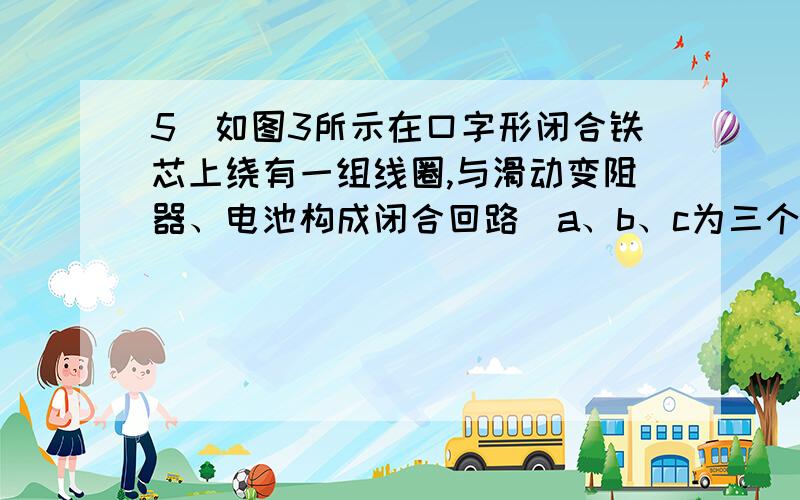 5．如图3所示在口字形闭合铁芯上绕有一组线圈,与滑动变阻器、电池构成闭合回路．a、b、c为三个闭合金属环,假定线圈产生的磁场全部集中在铁芯内,在滑动变阻器的滑片左右滑动时,能够产