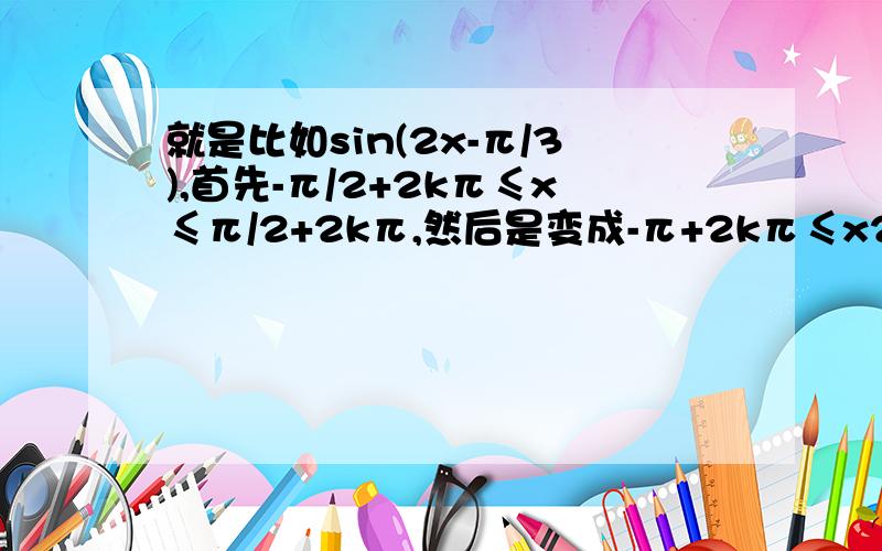 就是比如sin(2x-π/3),首先-π/2+2kπ≤x≤π/2+2kπ,然后是变成-π+2kπ≤x2≤π+2kπ还是-π+4kπ≤x2≤π+4kπ,就是不等式两边同乘2后2kπ是变成4kπ还是保持原来的2kπ.同样sin(x/2-π/3)两边同除2后2kπ是变成k