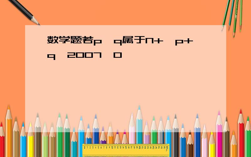 数学题若p,q属于N+,p+q>2007,0