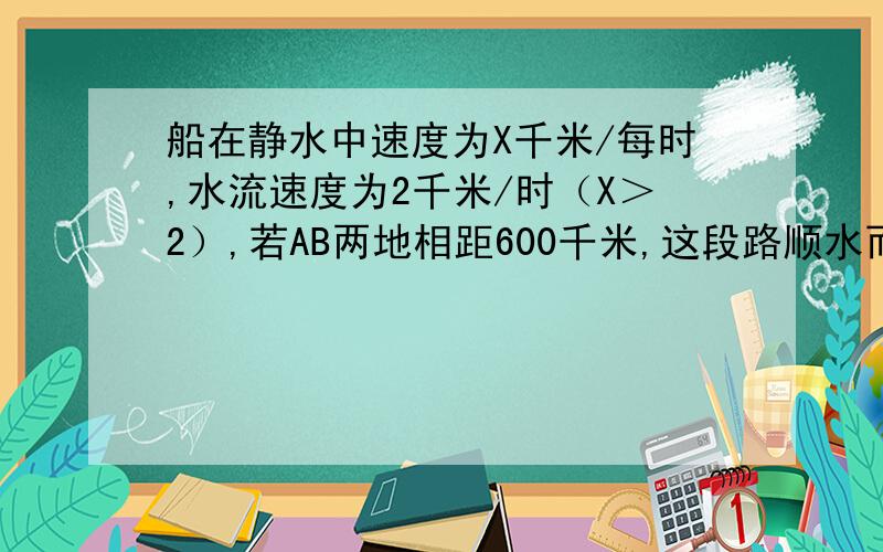 船在静水中速度为X千米/每时,水流速度为2千米/时（X＞2）,若AB两地相距600千米,这段路顺水而行需  小时,逆水而行需  小时?列代数式!