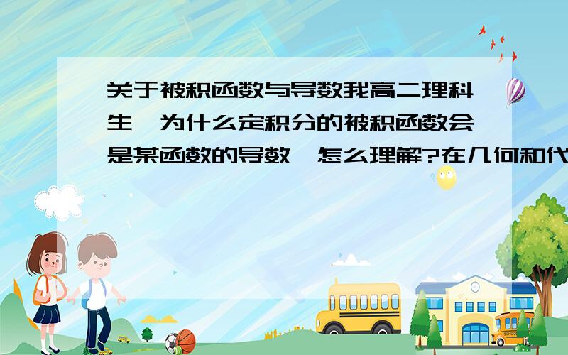 关于被积函数与导数我高二理科生,为什么定积分的被积函数会是某函数的导数,怎么理解?在几何和代数上分别解释一下,谢谢啦!最好写我能看懂的...