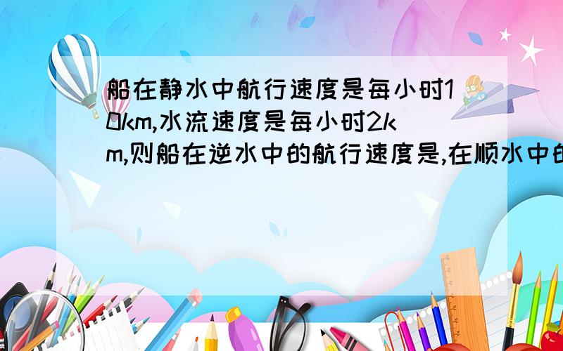 船在静水中航行速度是每小时10km,水流速度是每小时2km,则船在逆水中的航行速度是,在顺水中的航行速度是