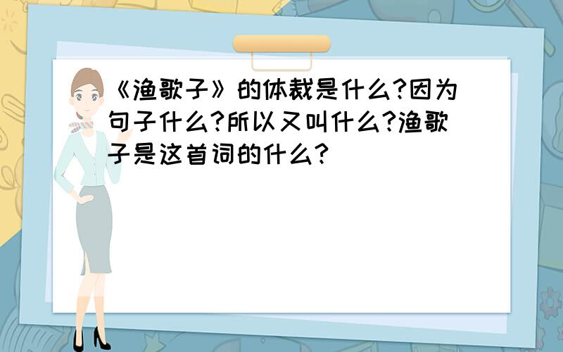 《渔歌子》的体裁是什么?因为句子什么?所以又叫什么?渔歌子是这首词的什么?