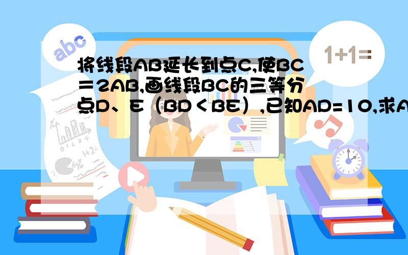 将线段AB延长到点C,使BC＝2AB,画线段BC的三等分点D、E（BD＜BE）,已知AD=10,求AB、AE的长.最好不要X