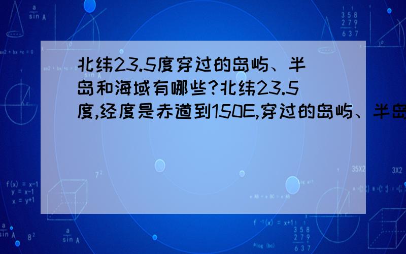 北纬23.5度穿过的岛屿、半岛和海域有哪些?北纬23.5度,经度是赤道到150E,穿过的岛屿、半岛和海域有哪些?请具体点.......错了,不好意思啊,太激动了...