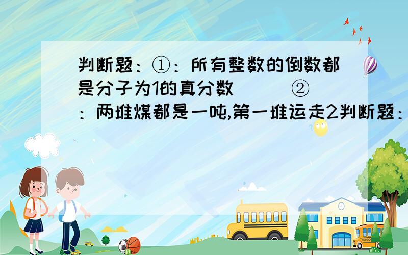 判断题：①：所有整数的倒数都是分子为1的真分数（ ） ②：两堆煤都是一吨,第一堆运走2判断题：①：所有整数的倒数都是分子为1的真分数（ ）②：两堆煤都是一吨,第一堆运走2/3,第2堆运