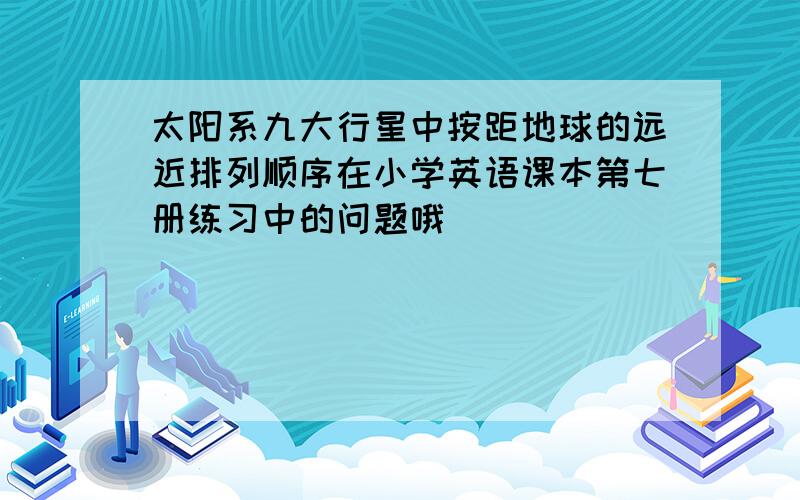 太阳系九大行星中按距地球的远近排列顺序在小学英语课本第七册练习中的问题哦