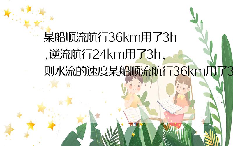 某船顺流航行36km用了3h,逆流航行24km用了3h,则水流的速度某船顺流航行36km用了3h,逆流航行24km用了3h,则水流的速度 船在静水的速度