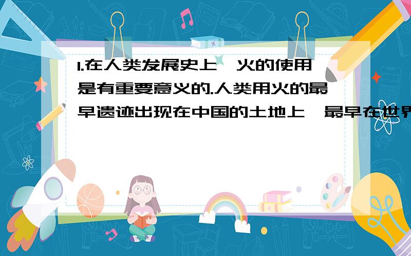 1.在人类发展史上,火的使用是有重要意义的.人类用火的最早遗迹出现在中国的土地上,最早在世界上掌握了用火技术的是¬¬（ ）.A、云南元谋人 B、北京周口店人 C、山西芮城西侯度人 2.