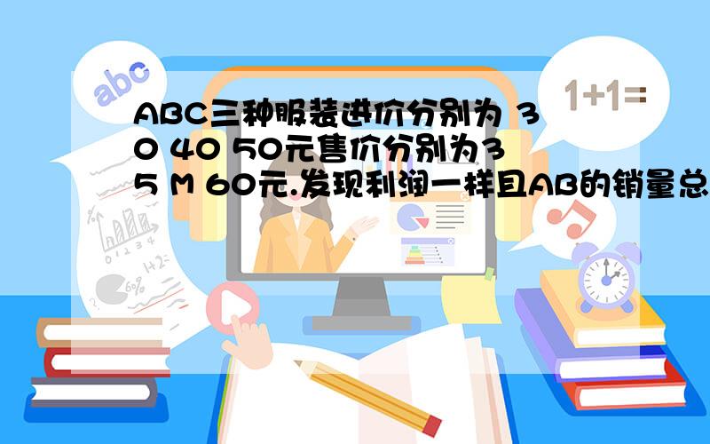 ABC三种服装进价分别为 30 40 50元售价分别为35 M 60元.发现利润一样且AB的销量总和是4C ABC销量比为?尽量用一元一次方程或算式用方程组注明清楚!