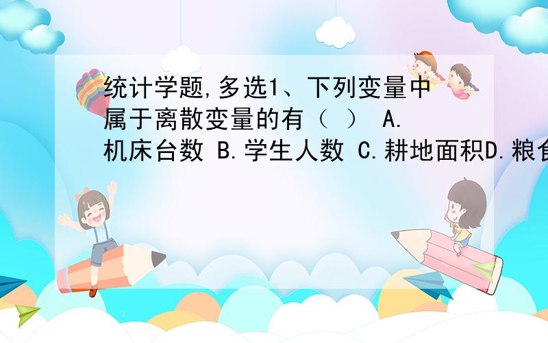 统计学题,多选1、下列变量中属于离散变量的有（ ） A.机床台数 B.学生人数 C.耕地面积D.粮食产量 E.汽车产量2、在全国人口普查中（ ）A、全国人口总数是统计总体 B、男性是品质标志表现C